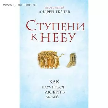 Ступени к Небу. Как научиться любить людей. Протоиерей Андрей Ткачев