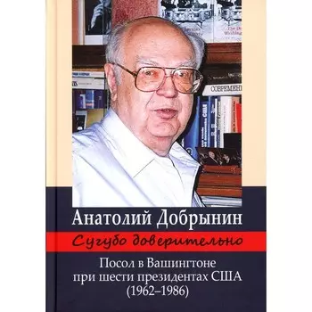 Сугубо доверительно. Посол в Вашингтоне при шести президентах США (1962-1986гг.). 3-е издание. Добрынин А.Ф.