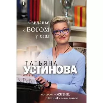 Свиданье с Богом у огня. Разговоры о жизни, любви и самом важном. Устинова Т.