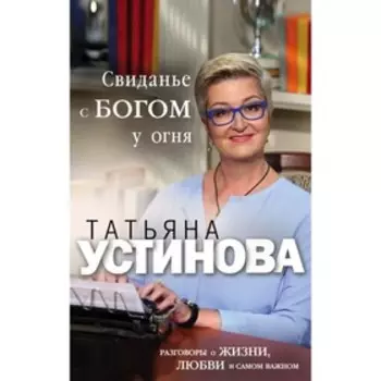 Свиданье с Богом у огня: Разговоры о жизни, любви и самом важном. Устинова Т.В.