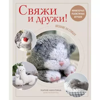 Свяжи и дружи! Миниатюрные реалистичные игрушки. Вязание на спицах. Никулина М.