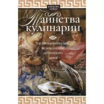 Таинства кулинарии. Гастрономиское великолепие Античного мира. Сойер А.
