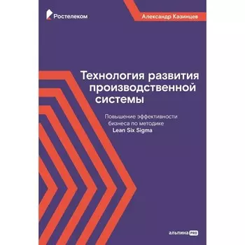 Технология развития производственной системы: Повышение эффективности бизнеса по методике Lean Six Sigma. Казинцев А.