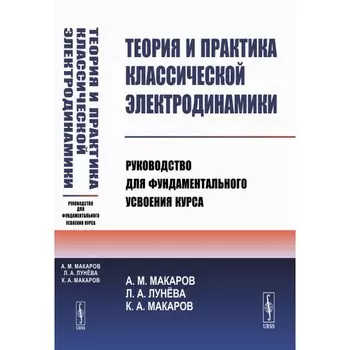 Теория и практика классической электродинамики. Руководство для фундаментального усвоения курса. Макаров А.М., Лунева Л.А., Макаров К.А.