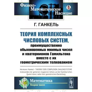 Теория комплексных числовых систем, преимущественно обыкновенных мнимых чисел и кватернионов Гамильтона вместе с их геометрическим толкованием. Ганкель Г.