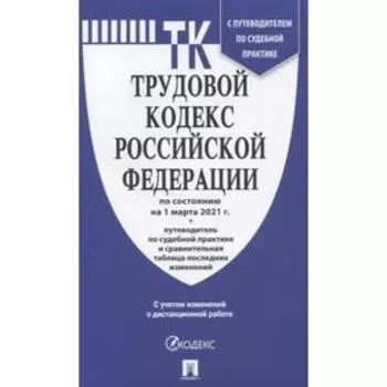 Трудовой кодекс РФ ( по сост. на 01. 03. 21г.)+ с пут. по суд. пр. +ср. табл. изм.