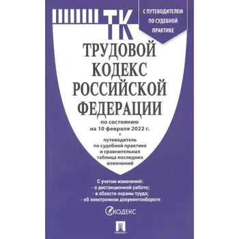 Трудовой кодекс РФ по состоянию на 10.02.22 г., с путеводителем по судебной практике + сравнительная таблица