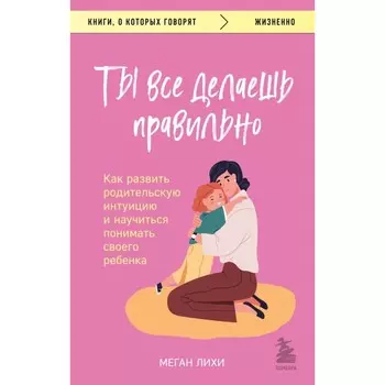 Ты всё делаешь правильно. Как развить родительскую интуицию и научиться понимать своего ребёнка. Лихи М.