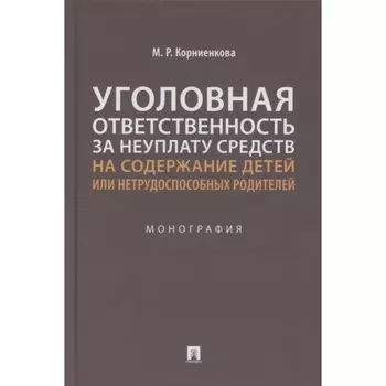 Уголовная ответственность за неуплату средств на содержание детей или нетрудоспособных родителей. Монография. Корниенкова М.Р.