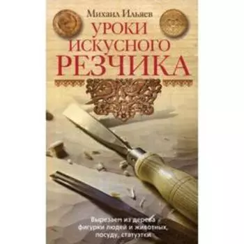 Уроки искусного резчика. Вырезаем из дерева фигурки людей и животных, посуду, статуэтки. Ильяев М.