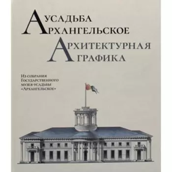 Усадьба Архангельское. Архитектурная графика. Из собрания Государственного музея-усадьбы «Архангельское». Т.А. Дудина, М.Д. Краснобаева, Ю.Г. Клименко