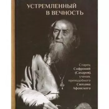 Устремленный в вечность: Старец Софроний (Сахаров), ученик преподобного Силуана. 2-е издание