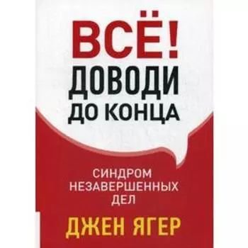Все! Доводи до конца: Синдром незавершенных дел. Ягер Дж.