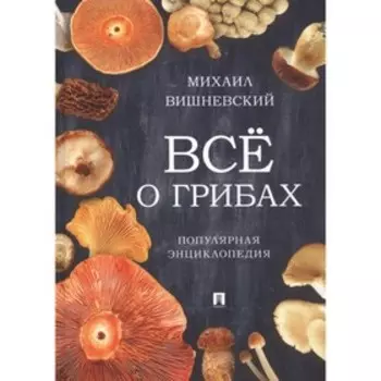Всё о грибах. Популярная энциклопедия. Вишневский М.