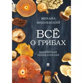Всё о грибах. Популярная энциклопедия. Вишневский М.