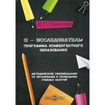 Я - исследователь: программа конвергентного образования: методические рекомендации по организации и проведению учебных занятий. Смелова В. Г.