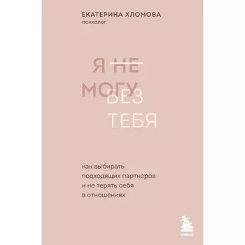 Я не могу без тебя. Как выбирать подходящих партнёров и не терять себя в отношениях. Хломова Е.