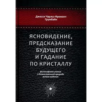 Ясновидение, предсказание будущего и гадание по кристаллу. Философское учение о Божественной природе ясногого видения. Грумбайн Дж.Ч.Ф.