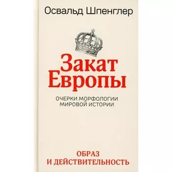 Закат Европы. Очерки морфологии мировой истории. Том 1. Образ и действительность. Шпенглер О.
