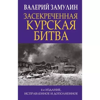 Засекреченная Курская битва. Издание 4-е, исправленное и дополненное. Замулин В.Н.