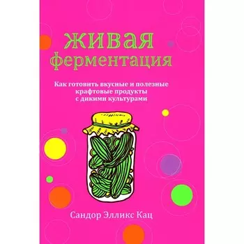 Живая ферментация. Как готовить вкусные и полезные крафтовые продукты с дикими культурами. Кац С.Э.