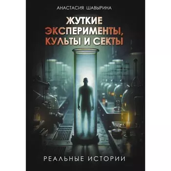 Жуткие эксперименты, культы и секты. Реальные истории. Шавырина А.А.