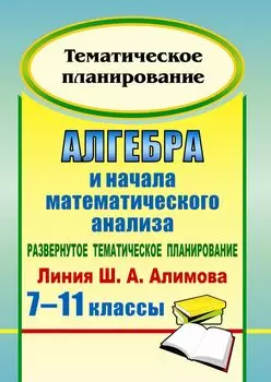 Алгебра и начала математического анализа. 7-11 классы. Развернутое тематическое планирование по уч. Ш. А. Алимова, Ю. М. Колягина, Ю. В. Сидорова.