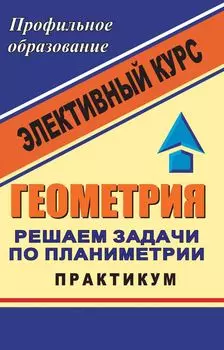 Геометрия. Решаем задачи по планиметрии. Практикум: элективный курс