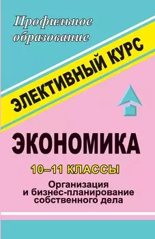 Экономика. 10-11 классы. "Организация и бизнес-планирование собственного дела". Элективный курс