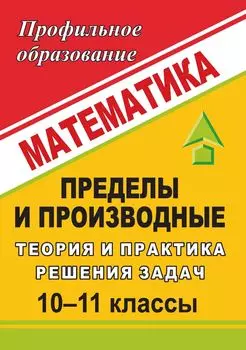 Математика. 10-11 классы. Пределы и производные: теория и практика решения задач
