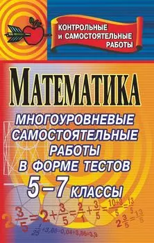 Математика. Многоуровневые самостоятельные работы в форме тестов для проверки качества знаний. 5-7 классы