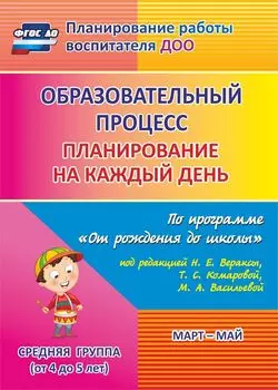 Образовательный процесс: планирование на каждый день по программе "От рождения до школы" под редакцией Н. Е. Вераксы, Т. С. Комаровой, М. А. Васильевой. Март - май. Средняя группа (от 4 до 5 лет)
