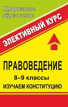 Правоведение. 8-9 классы. Изучаем Конституцию. Элективный курс