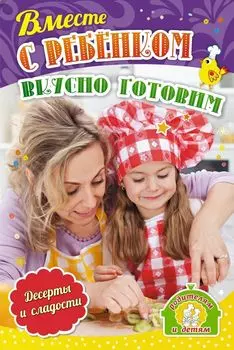 Вместе с ребенком вкусно готовим. Десерты и сладости: 12 пошаговых рецептов