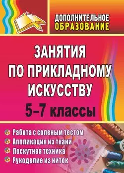 Занятия по прикладному искусству. 5-7 классы: работа с соленым тестом, аппликация из ткани, лоскутная техника, рукоделие из ниток