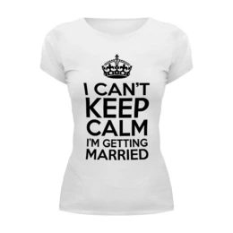 Заказать женскую футболку в Москве. Футболка базовая I cant keep calm i am getting married от raffy - готовые дизайны и нанесение принтов.