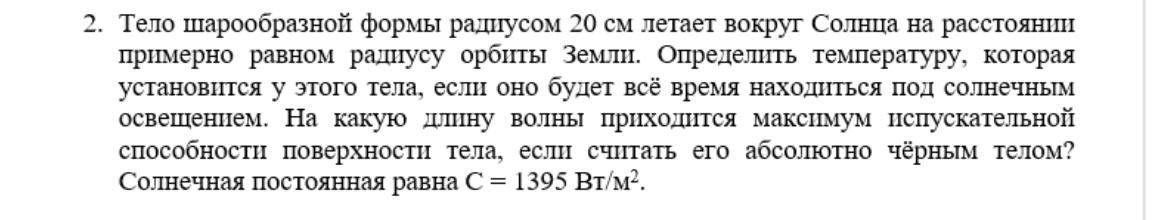 Условие: Тело шарообразной формы радиусом 20 см летает вокруг Солнца на расстоянии примерно равном радиусу орбиты Земли. Определить температуру, которая установится у этого тела, если оно будет всё время находиться под солнечным освещением. На какую длину волны приходится максимум испускательной способности