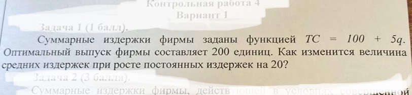 Условие: Суммарные издержки фирмы заданы функцией ТС = 100 + 5q.
Оптимальный выпуск фирмы составляет 200 единиц. Как изменится величина средних издержек при росте постоянных издержек на 20?