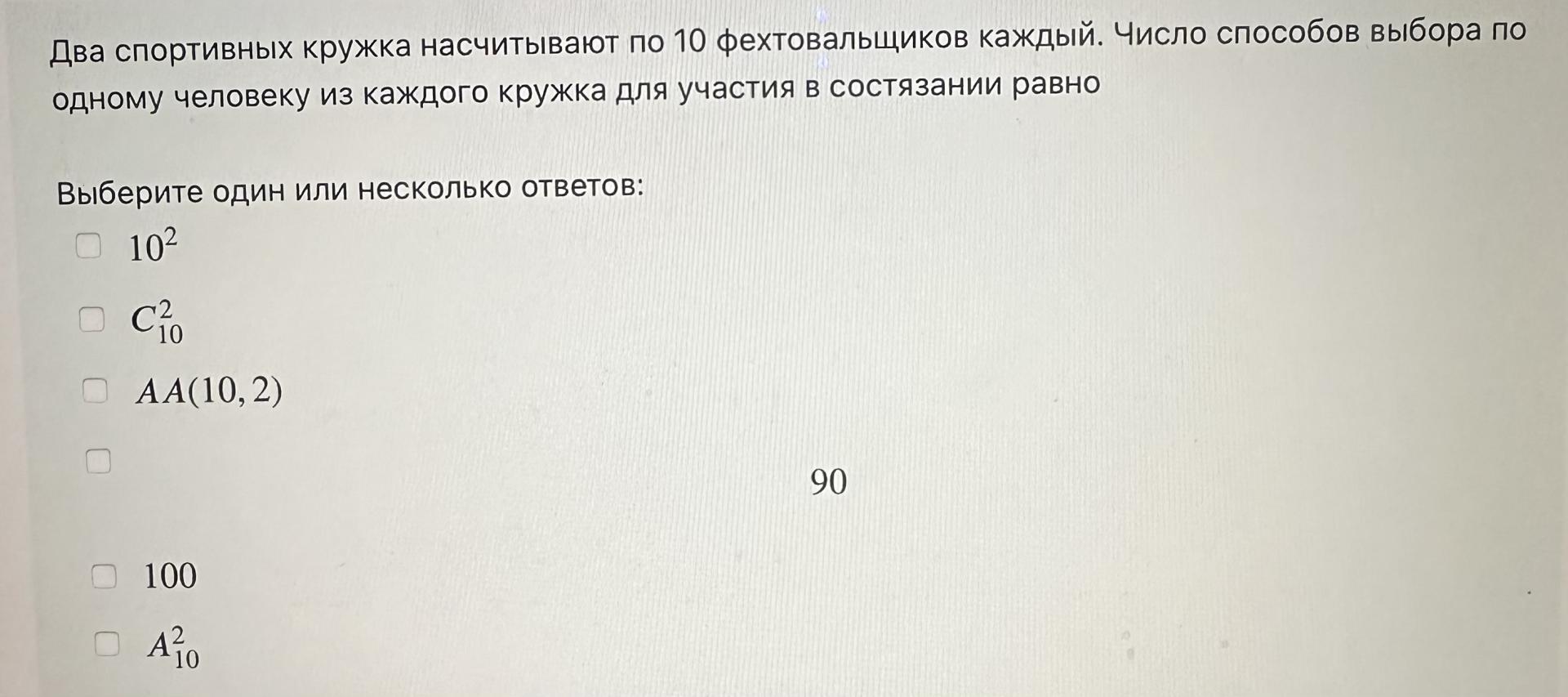 Условие: Два спортивных кружка насчитывают по 10 фехтовальщиков каждый. Число способов выбора по
одному человеку из каждого кружка для участия в состязании равно

Выберите один или несколько ответов:

102

C2
'10

AA(10, 2)


90
100

A2
10