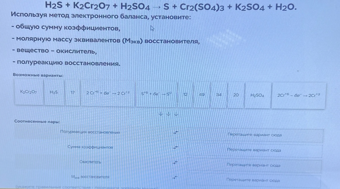 Условие: H2S + K2Cr207 + H2SO4 → S + Cr2(SO4)3 + K2SO4 + H20.
Используя метод электронного баланса, установите:
- общую сумму коэффициентов,
- молярную массу эквивалентов (Мэкв) восстановителя,
- вещество - окислитель,
- полуреакцию восстановления.