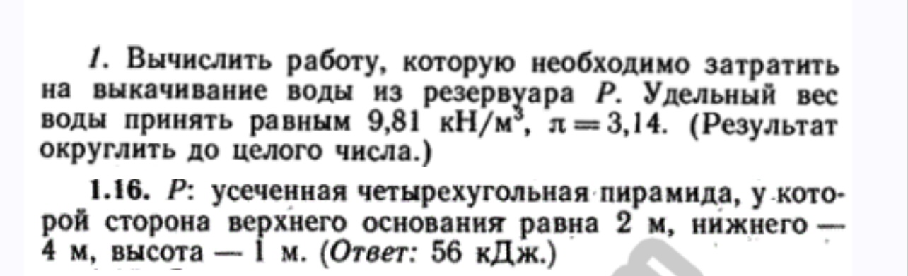 Условие: Вычислить работу, которую необходимо затратить на выкачивание воды
1.16. Р: усеченная четырехугольная пирамида, у которой сторона верхнего основания равна 2 м, нижнего - 4 м, высота — 1 м. (Ответ: 56 кДж.) решение через интегралы