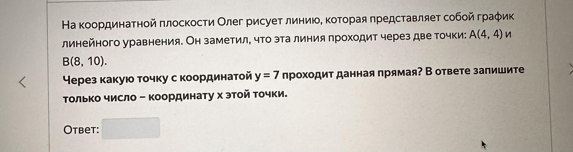 Условие: На координатной плоскости Олег рисует линию, которая представляет собой график линейного уравнения. Он заметил, что эта линия проходит через две точки: А(4, 4) и
B(8, 10).
Через какую точку с координатой у = 7 проходит данная прямая? В ответе запишите только число - координату х этой точки.