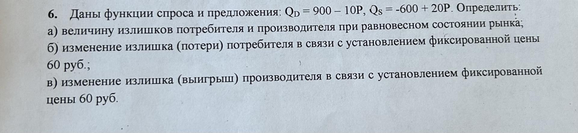 Условие: Даны функции спроса и предложения: Q = 900 - 10P, Qs = -600 + 20Р. Определить: а) величину излишков потребителя и производителя при равновесном состоянии рынка; б) изменение излишка (потери) потребителя в связи с установлением фиксированной цены 60 руб.;