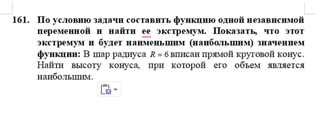 Условие: 161.По условию задачи составить функцию одной независимой переменной и найти ее экстремум. Показать, что этот экстремум и будет наименьшим (наибольшим) значением функции: В шар радиуса вписан прямой круговой конус. Найти высоту конуса, при которой его объем является наибольшим.