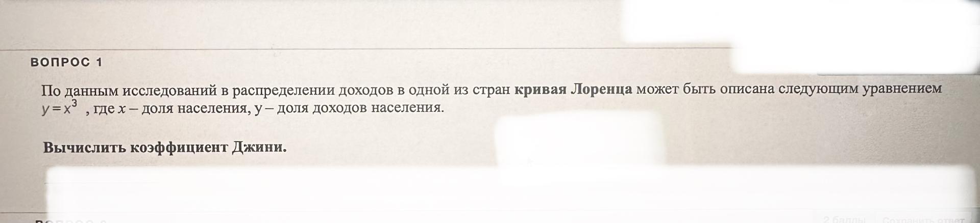 Условие: ВОПРОС 1
По данным исследований в распределении доходов в одной из стран кривая Лоренца может быть описана следующим уравнением y=x^3
, где х - доля населения, у - доля доходов населения.
Вычислить коэффициент Джини.