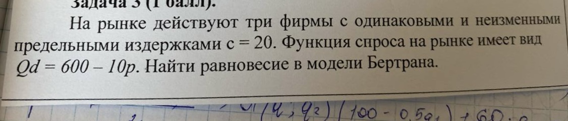 Условие: задачаз ( валл).
На рынке действуют три фирмы с одинаковыми и неизменными
предельными издержками с = 20. Функция спроса на рынке имеет вид
Qd = 600 - 10p. Найти равновесие в модели Бертрана.