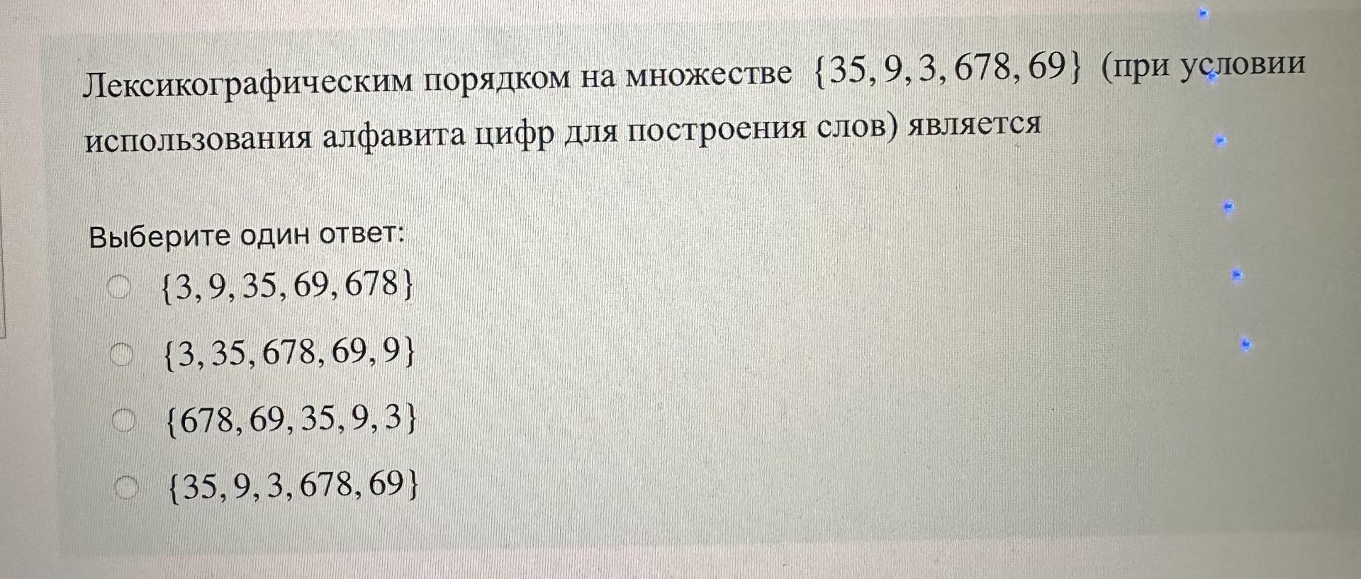 Условие: Лексикографическим порядком на множестве (35,9,3, 678, 69} (при условии

использования алфавита цифр для построения слов) является

Выберите один ответ:

{3,9,35, 69,678}

{3,35, 678, 69,91

{678, 69, 35,9,3}

{35,9,3, 678, 69}