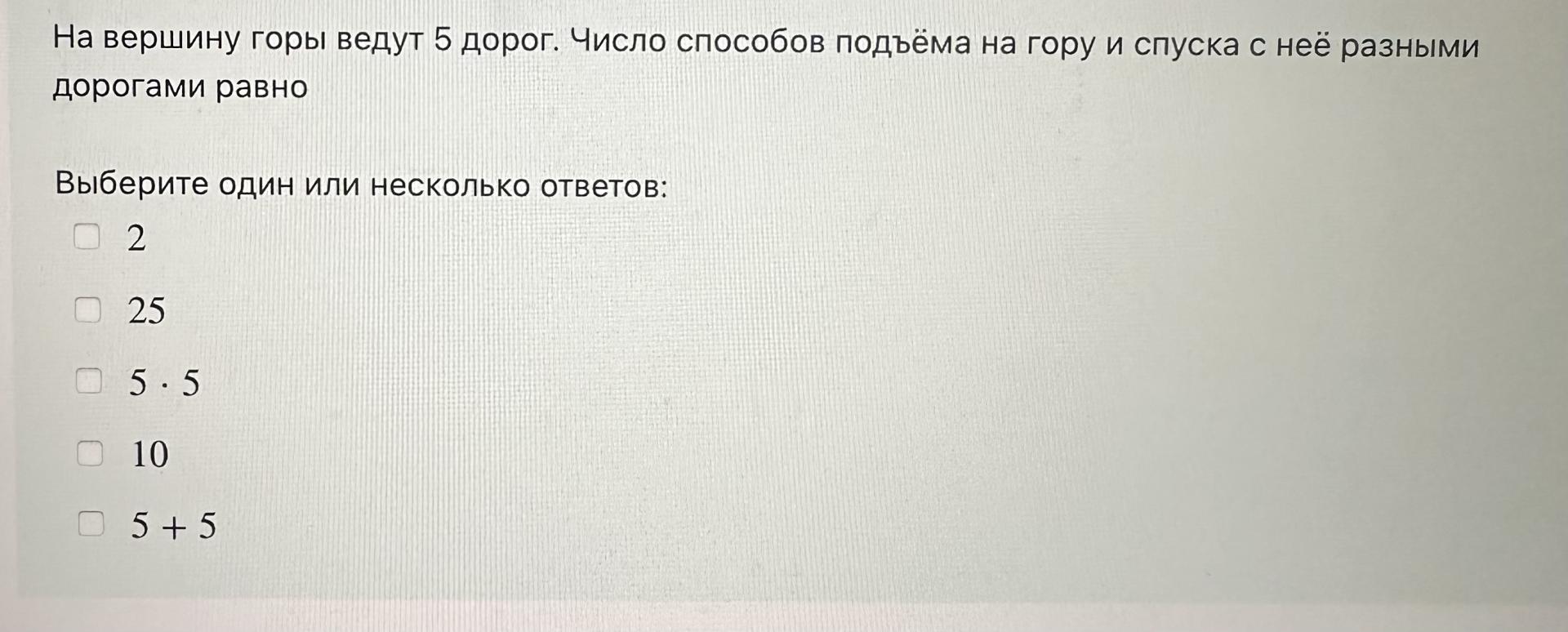 Условие: На вершину горы ведут 5 дорог. Число способов подъема на гору и спуска с нее разными дорогами равно
Выберите один или несколько ответов:
2
25
5 •5
10
5 + 5