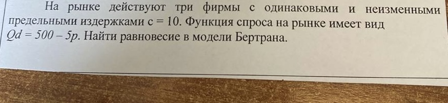 Условие: На рынке действуют три фирмы с одинаковыми и неизменными
предельными издержками с = 10. Функция спроса на рынке имеет вид
Od = 500 - 5p. Найти равновесие в модели Бертрана.