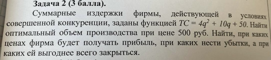 Условие: Суммарные издержки фирмы, действующей в условиях
совершенной конкуренции, заданы функцией ТС = 4q* + 10q + 50. Найти
оптимальный объем производства при цене 500 руб. Найти, при каких

ценах фирма будет получать прибыль, при каких нести убытки, а при
каких ей выгоднее всего закрыться.